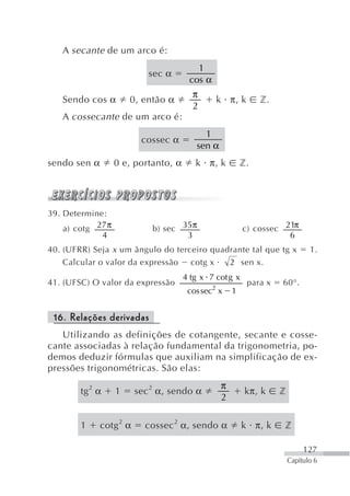 A secante de um arco é:
                                         1
                            sec α
                                       cos α
                                        π
   Sendo cos α         0, então α              k π, k         z.
                                        2
   A cossecante de um arco é:
                                           1
                          cossec α
                                         sen α
sendo sen α        0 e, portanto, α      k π, k          z.




39. Determine:
    a) cotg 27 π             b) sec 35π                  c) cossec 21π
             4                       3                              6
40. (UFRR) Seja x um ângulo do terceiro quadrante tal que tg x                1.
    Calcular o valor da expressão cotg x    2 sen x.
                                      4 tg x 7 cot g x
41. (UFSC) O valor da expressão                           para x   60°.
                                       cos sec2 x    1


 16. Relações derivadas
   Utilizando as definições de cotangente, secante e cosse-
cante associadas à relação fundamental da trigonometria, po-
demos deduzir fórmulas que auxiliam na simplificação de ex-
pressões trigonométricas. São elas:
                                                 π
        tg 2 α     1     sec 2 α, sendo α                 kπ, k    z
                                                 2

        1     cotg 2 α     cossec 2 α, sendo α           k π, k    z

                                                                            127
                                                                       Capítulo 6
 