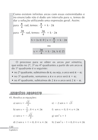 Como existem infinitos arcos com essas extremidades e
      no enunciado não é dado um intervalo para x , temos de
      dar a solução utilizando uma expressão geral. Assim:
            π               π
      para     rad, temos:      k 2π
            4               4
            3π               3π
      para      rad, temos:       k 2π
             4                4
                                                           π
                        S            {x        r x                k 2π
                                                           4
                                                     ou
                                          3π
                             x                       k 2π, k           z}
                                           4


     O processo para se obter os arcos por simetria ,
  que estão no 2º, 3º ou 4º quadrantes a partir de um arco α
  do 1º quadrante é o seguinte:
  • no 2º quadrante, subtraímos de π, ou seja, o arco será π α;
  • no 3º quadrante, somamos a π e o arco será π α;
  • no 4º quadrante, subtraímos de 2 π e o arco será 2 π α.




45. Resolva as equações:
                     3                                                          3
      a) sen x                                            e)    2 sen x
                    2
                   1
      b) sen x        ,0         x        2π              f) sen x      0, 0     x     2π
                   2

      c) sen x          2                                 g) sen 2 x        1
                        2
      d) 2 sen x    1       0, 0          x     2π        h) 2 sen2 x       1   0, 0    x   2π
130
Capítulo 6
 