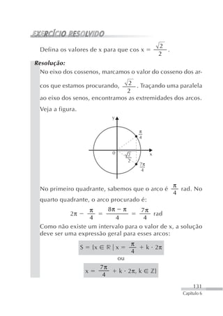 2
  Defina os valores de x para que cos x                            .
                                                                 2
Resolução:
  No eixo dos cossenos, marcamos o valor do cosseno dos ar-

  cos que estamos procurando,    2 . Traçando uma paralela
                                2
  ao eixo dos senos, encontramos as extremidades dos arcos.
  Veja a figura.
                                     y

                                                      π
                                                      4


                                     0        2            x
                                              2
                                                      7π
                                                      4


                                                                       π
  No primeiro quadrante, sabemos que o arco é                            rad. No
                                                                       4
  quarto quadrante, o arco procurado é:
                  π      8π π        7π
             2π                           rad
                  4         4         4
  Como não existe um intervalo para o valor de x, a solução
  deve ser uma expressão geral para esses arcos:
                                                  π
                   S       {x    r x                       k 2π
                                                  4
                                         ou
                                7π
                       x                 k 2π, k            z}
                                 4
                                                                               131
                                                                          Capítulo 6
 