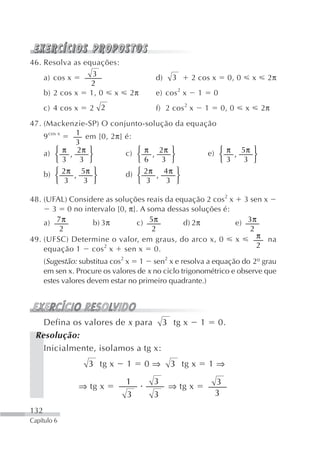 46. Resolva as equações:
    a) cos x     3                      d)    3      2 cos x            0, 0       x    2π
                 2
    b) 2 cos x 1, 0 x           2π      e) cos 2 x     1       0
      c) 4 cos x     2 2                f) 2 cos 2 x       1       0, 0        x       2π

47. (Mackenzie-SP) O conjunto-solução da equação
    9 cos x  1 em [0, 2π] é:
             3
         ⎧ π 2π ⎫
    a) ⎨ ,                c) ⎧ π , 2π ⎫       e) ⎧ π , 5π ⎫
                ⎬            ⎨         ⎬         ⎨        ⎬
         ⎩ 3  3 ⎭            ⎩ 6    3 ⎭          ⎩ 3    3 ⎭
    b) ⎧ 2π , 5π ⎫
         ⎨        ⎬       d) ⎧ 2π , 4 π ⎫
                             ⎨           ⎬
         ⎩ 3   3 ⎭           ⎩ 3     3 ⎭

48. (UFAL) Considere as soluções reais da equação 2 cos2 x 3 sen x
      3 0 no intervalo [0, π]. A soma dessas soluções é:
    a) 7 π       b) 3π        c) 5π         d) 2π         e) 3π
        2                          2                          2
49. (UFSC) Determine o valor, em graus, do arco x, 0      x     π na
    equação 1 cos 2 x sen x 0.                                  2

      (Sugestão: substitua cos2 x 1 sen2 x e resolva a equação do 2º grau
      em sen x. Procure os valores de x no ciclo trigonométrico e observe que
      estes valores devem estar no primeiro quadrante.)




   Defina os valores de x para 3 tg x                  1           0.
 Resolução:
   Inicialmente, isolamos a tg x:
                     3 tg x    1     0⇒      3 tg x        1⇒

                               1       3                       3
                   ⇒ tg x                    ⇒ tg x
                               3       3                       3
132
Capítulo 6
 