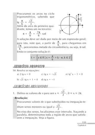 Procuramos os arcos no ciclo                               y                  tg
                                                                           π
   trigonométrico, sabendo que                                             6      3
       π       3                                           3
   tg             .
       6       3                                         0
   Além do arco do primeiro qua-                0            x
   drante, temos um no terceiro:
                                       7π
              π     7π                 6
         π              rad
              6      6
   A solução deve ser dada por meio de um expressão geral;
                                     π
   para isto, note que, a partir de     , para chegarmos em
    7π                               6
        , percorremos metade da circunferência, ou seja, π rad.
     6
   Então o conjunto-solução é:
                         ⎧              π                          ⎫
                     S   ⎨x    r|x                  k   ,k        z⎬
                         ⎩              6                          ⎭



50. Resolva as equações:
   a) 2 tg x     0            c) tg x           3            e) tg 2 x     1          0

   b)   3 tg x       1   0    d) tg x       1




                                                        3
1. Defina os valores de x para sen x                      ,0           x       2π.
                                                        2
 Resolução:
   Procuramos valores de x que substituídos na inequação te-
   nham senos menores ou igual a 3 .
                                    2
   No eixo dos senos, localizamos esse intervalo. Traçando a
   paralela, determinamos toda a região de arcos que satisfa-
   zem a inequação. Veja a figura.
                                                                                      133
                                                                               Capítulo 6
 