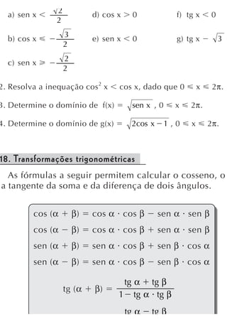 2
  a) sen x                   d) cos x     0            f) tg x      0
                2
                    3
  b) cos x                   e) sen x     0            g) tg x          3
                    2
                    2
  c) sen x
                    2

2. Resolva a inequação cos 2 x      cos x, dado que 0          x    2π.

3. Determine o domínio de f(x)           sen x , 0     x   2π.

4. Determine o domínio de g(x)           2cos x      1,0   x       2π.



18. Transformações trigonométricas
  As fórmulas a seguir permitem calcular o cosseno, o
a tangente da soma e da diferença de dois ângulos.


         cos (α         β)   cos α cos β          sen α sen β
         cos (α         β)   cos α cos β          sen α sen β
         sen (α         β)   sen α cos β          sen β cos α
         sen (α         β)   sen α cos β          sen β cos α

                                     tg α tg β
                    tg (α    β)
                                    1 tg α tg β
                                        tg α   tg β
 