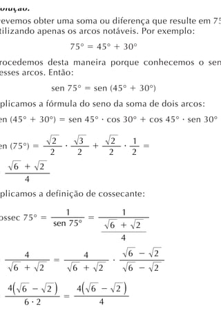 olução:
Devemos obter uma soma ou diferença que resulte em 75
 tilizando apenas os arcos notáveis. Por exemplo:
                       75°           45°         30°
 rocedemos desta maneira porque conhecemos o sen
 esses arcos. Então:
                   sen 75°       sen (45°                30°)
 plicamos a fórmula do seno da soma de dois arcos:
en (45°        30°)    sen 45° cos 30°                       cos 45° sen 30°

                   2       3             2           1
en (75°)
                   2       2             2           2
       6       2
           4
 plicamos a definição de cossecante:

                      1                          1
 ossec 75°
                   sen 75°               6               2
                                                 4
           4                 4                       6        2
       6       2       6             2               6        2

   4   (   6   2   )    4    (   6           2   )
           6 2                       4
 