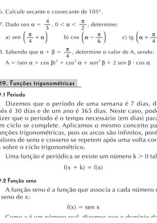 6. Calcule secante e cossecante de 105°.
                    4               π
 7. Dado sen α        ,0     α        , determine:
                    5               2
            π                             π ⎞                 π
   a) sen ⎛      α
                   ⎞        b) cos ⎛ α             c) tg ⎛ α
          ⎝ 4      ⎠                ⎝     6 ⎠            ⎝    4
 8. Sabendo que α     β      π , determine o valor de A, sendo:
                             4
   A    (sen α   cos β) 2    cos 2 α sen 2 β 2 sen β cos α


 19. Funções trigonométricas
9.1 Período
   Dizemos que o período de uma semana é 7 dias, de
mês é 30 dias e de um ano é 365 dias. Neste caso, pode
 izer que o período é o tempo necessário (em dias) para
 m ciclo se complete. Aplicamos o mesmo conceito pa
unções trigonométricas, pois os arcos são infinitos, poré
 alores de seno e cosseno se repetem após uma volta com
a sobre o ciclo trigonométrico.
   Uma função é periódica se existe um número k 0 tal
                            f(x     k)      f(x)

9.2 Função seno
   A função seno é a função que associa a cada número r
 seno de x:
                             f(x)        sen x
   Como x é um número real dizemos que o domínio da
 