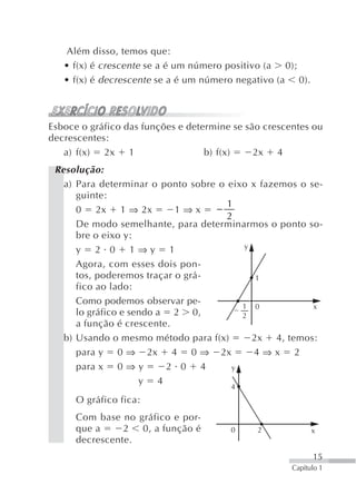 Além disso, temos que:
   • f(x) é crescente se a é um número positivo (a 0);
   • f(x) é decrescente se a é um número negativo (a 0).



Esboce o gráfico das funções e determine se são crescentes ou
decrescentes:
   a) f(x) 2x 1                    b) f(x)    2x 4
 Resolução:
   a) Para determinar o ponto sobre o eixo x fazemos o se-
      guinte:
                                      1
      0 2x 1 ⇒ 2x           1⇒x    −
                                      2
      De modo semelhante, para determinarmos o ponto so-
      bre o eixo y:
                                         y
      y 2 0 1⇒y 1
      Agora, com esses dois pon-
      tos, poderemos traçar o grá-          1
      fico ao lado:
      Como podemos observar pe-
                                         1 0            x
      lo gráfico e sendo a 2 0,          2
      a função é crescente.
   b) Usando o mesmo método para f(x)      2x 4, temos:
      para y 0 ⇒ 2x 4 0 ⇒ 2x                4⇒x 2
      para x 0 ⇒ y        2 0 4        y
                     y 4
                                        4
      O gráfico fica:
      Com base no gráfico e por-
      que a     2 0, a função é         0     2             x
      decrescente.
                                                            15
                                                      Capítulo 1
 