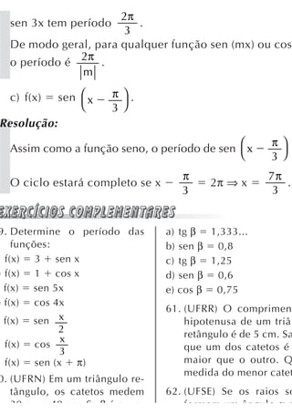 2π
  sen 3x tem período     .
                       3
  De modo geral, para qualquer função sen (mx) ou cos
              2π
  o período é     .
              m

  c) f(x)    sen ⎛ x   π⎞.
                 ⎝     3⎠
Resolução:
                                            ⎛          π⎞
  Assim como a função seno, o período de sen x
                                            ⎝          3⎠
                                    π                 7π
  O ciclo estará completo se x            2π ⇒ x         .
                                    3                  3


9. Determine o período das       a) tg β 1,333...
    funções:                     b) sen β 0,8
  f(x) 3 sen x                   c) tg β 1,25
) f(x) 1 cos x                   d) sen β 0,6
  f(x) sen 5x                    e) cos β 0,75
) f(x) cos 4x
                                 61. (UFRR) O comprimen
  f(x) sen x                         hipotenusa de um triâ
             2                       retângulo é de 5 cm. Sa
             x
  f(x) cos                           que um dos catetos é
             3
  f(x) sen (x π)                     maior que o outro. Q
                                     medida do menor catet
0. (UFRN) Em um triângulo re-
   tângulo, os catetos medem     62. (UFSE) Se os raios so
   30 cm e 40 cm Se β é o me         formam um ângulo α c
 