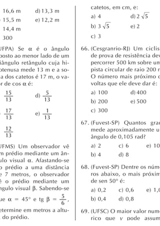 catetos, em cm, é:
    16,6 m     d) 13,3 m
                                   a) 4              d) 2 5
) 15,5 m       e) 12,2 m
    14,4 m                         b) 3 5            e) 2

    300                            c) 3

UFPA) Se α é o ângulo           66. (Cesgranrio-RJ) Um ciclist
posto ao menor lado de um           de prova de resistência dev
 iângulo retângulo cuja hi-         percorrer 500 km sobre um
otenusa mede 13 m e a so-           pista circular de raio 200 m
  a dos catetos é 17 m, o va-       O número mais próximo d
or de cos α é:                      voltas que ele deve dar é:
    15               5             a) 100            d) 400
               d)
    13              13             b) 200            e) 500
    17               1             c) 300
)              e)
    13              13
                                67. (Fuvest-SP) Quantos grau
    12                              mede aproximadamente u
    13                              ângulo de 0,105 rad?
UFMS) Um observador vê             a) 2       c) 6            e) 10
m prédio mediante um ân-           b) 4       d) 8
ulo visual α. Afastando-se
o prédio a uma distância        68. (Fuvest-SP) Dentre os núme
e 7 metros, o observador            ros abaixo, o mais próxim
ê o prédio mediante um              de sen 50° é:
ngulo visual β. Sabendo-se         a) 0,2     c) 0,6          e) 1,0
                       5
ue α     45° e tg β      ,         b) 0,4     d) 0,8
                       6
etermine em metros a altu-      69. (UFSC) O maior valor numé
a do prédio.                        rico que y pode assum
 