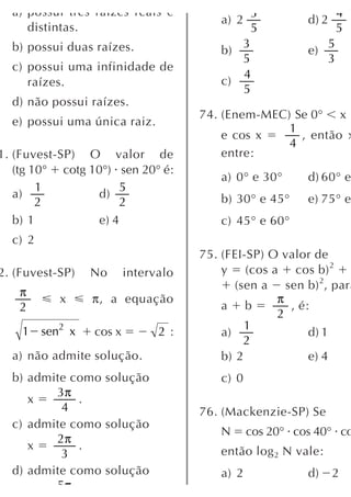 a) possui três raízes reais e                3                    4
                                        a) 2             d) 2
     distintas.                                5                    5
  b) possui duas raízes.                   3                    5
                                        b)               e)
                                           5                    3
  c) possui uma infinidade de
                                           4
     raízes.                            c)
                                           5
  d) não possui raízes.
                                     74. (Enem-MEC) Se 0° x
  e) possui uma única raiz.
                                                   1
                                         e cos x     , então x
                                                   4
1. (Fuvest-SP) O valor de                entre:
   (tg 10° cotg 10°) sen 20° é:
                                        a) 0° e 30°      d) 60° e
        1              5
   a)             d)                    b) 30° e 45°     e) 75° e
        2              2
   b) 1           e) 4                  c) 45° e 60°
  c) 2
                                     75. (FEI-SP) O valor de
2. (Fuvest-SP)   No      intervalo       y (cos a cos b) 2
                                            (sen a sen b) 2, para
   π
           x     π, a equação                      π
   2                                     a b         , é:
                                                   2
    1 sen2 x                                  1
                 cos x         2:        a)              d) 1
                                              2
  a) não admite solução.                 b) 2            e) 4
  b) admite como solução                c) 0
         3π
     x       .
          4                          76. (Mackenzie-SP) Se
  c) admite como solução
                                        N      cos 20° cos 40° co
         2π
     x       .                          então log 2 N vale:
          3
  d) admite como solução                a) 2             d)     2
         5π
 