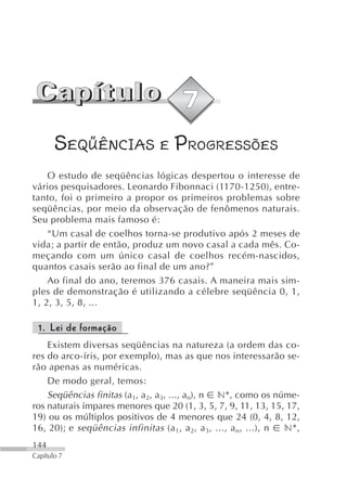 SEQÜÊNCIAS E PROGRESSÕES
    O estudo de seqüências lógicas despertou o interesse de
vários pesquisadores. Leonardo Fibonnaci (1170-1250), entre-
tanto, foi o primeiro a propor os primeiros problemas sobre
seqüências, por meio da observação de fenômenos naturais.
Seu problema mais famoso é:
    “Um casal de coelhos torna-se produtivo após 2 meses de
vida; a partir de então, produz um novo casal a cada mês. Co-
meçando com um único casal de coelhos recém-nascidos,
quantos casais serão ao final de um ano?”
    Ao final do ano, teremos 376 casais. A maneira mais sim-
ples de demonstração é utilizando a célebre seqüência 0, 1,
1, 2, 3, 5, 8, ...

 1. Lei de formação
    Existem diversas seqüências na natureza (a ordem das co-
res do arco-íris, por exemplo), mas as que nos interessarão se-
rão apenas as numéricas.
    De modo geral, temos:
    Seqüências finitas (a1, a2, a3, ..., an), n n*, como os núme-
ros naturais ímpares menores que 20 (1, 3, 5, 7, 9, 11, 13, 15, 17,
19) ou os múltiplos positivos de 4 menores que 24 (0, 4, 8, 12,
16, 20); e seqüências infinitas (a 1 , a 2, a 3, ..., a n , ...), n n*,
144
Capítulo 7
 