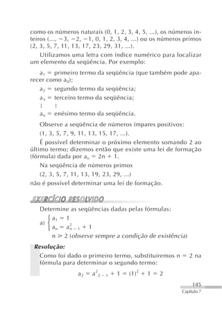 como os números naturais (0, 1, 2, 3, 4, 5, ...), os números in-
teiros (..., 3, 2, 1, 0, 1, 2, 3, 4, ...) ou os números primos
(2, 3, 5, 7, 11, 13, 17, 23, 29, 31, ...).
    Utilizamos uma letra com índice numérico para localizar
um elemento da seqüência. Por exemplo:
   a1   primeiro termo da seqüência (que também pode apa-
recer como a 0);
   a2   segundo termo da seqüência;
   a3   terceiro termo da seqüência;

   an    enésimo termo da seqüência.
    Observe a seqüência de números ímpares positivos:
    (1, 3, 5, 7, 9, 11, 13, 15, 17, ...).
    É possível determinar o próximo elemento somando 2 ao
último termo; dizemos então que existe uma lei de formação
(fórmula) dada por an 2n 1.
    Na seqüência de números primos
    (2, 3, 5, 7, 11, 13, 19, 23, 29, ...)
não é possível determinar uma lei de formação.



   Determine as seqüências dadas pelas fórmulas:
      ⎧ a1 1
   a) ⎨      2
      ⎩ an a n 1 1
        n 2 ( observe sempre a condição de existência)
 Resolução:
   Como foi dado o primeiro termo, substituiremos n        2 na
   fórmula para determinar o segundo termo:
                 a2    a 22   1   1   (1) 2   1   2
                                                             145
                                                        Capítulo 7
 