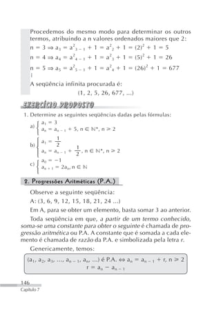 Procedemos do mesmo modo para determinar os outros
      termos, atribuindo a n valores ordenados maiores que 2:
      n 3 ⇒ a 3 a 23 1 1 a 22 1 (2) 2 1 5
      n      4 ⇒ a4            a24     1   1     a 23       1   (5) 2    1       26
      n      5 ⇒ a5            a 25    1   1     a 24       1   (26) 2       1     677

      A seqüência infinita procurada é:
                       (1, 2, 5, 26, 677, ...)


 1. Determine as seguintes seqüências dadas pelas fórmulas:
         a1 3
    a) ⎧
       ⎨ a n a n 1 5, n n*, n 2
         ⎩
                       1
         ⎧   a1
      b) ⎪             2
         ⎨                        1
                                            n*, n
         ⎪   an       an   1        ,n                  2
         ⎩                        2
             a0        1
      c) ⎧
         ⎨   an   1     2a n, n        n
         ⎩
 2. Progressões Aritméticas (P.A.)
   Observe a seguinte seqüência:
   A: (3, 6, 9, 12, 15, 18, 21, 24 ...)
   Em A, para se obter um elemento, basta somar 3 ao anterior.
   Toda seqüência em que, a partir de um termo conhecido,
soma-se uma constante para obter o seguinte é chamada de pro-
gressão aritmética ou P.A. A constante que é somada a cada ele-
mento é chamada de razão da P.A. e simbolizada pela letra r.
   Genericamente, temos:
   (a 1, a 2, a 3, ..., a n       1,   a n, ...) é P.A. ⇔ a n      an    1       r, n    2
                                         r an an 1

146
Capítulo 7
 
