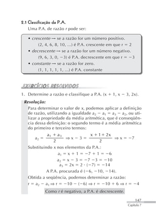 2.1 Classificação da P.A.
   Uma P.A. de razão r pode ser:

   • crescente → se a razão for um número positivo.
        (2, 4, 6, 8, 10, ...) é P.A. crescente em que r 2
   • decrescente → se a razão for um número negativo.
        (9, 6, 3, 0, 3) é P.A. decrescente em que r       3
   • constante → se a razão for zero.
        (1, 1, 1, 1, 1, ...) é P.A. constante




1. Determine a razão e classifique a P.A. (x    1, x     3, 2x).
 Resolução:
   Para determinar o valor de x , podemos aplicar a definição
   de razão, utilizando a igualdade a 2 a 1 a 3 a 2, ou uti-
   lizar a propriedade da média aritmética, que é conseqüên-
   cia dessa definição: o segundo termo é a média aritmética
   do primeiro e terceiro termos:
              a1       a3            x   1 2x
       a2                   ⇒x   3            ⇒x            7
                   2                     2
   Substituindo x nos elementos da P.A.:
                   a1 x 1         7 1      6
                  a2 x 3          7 3     10
                    a 3 2x 2 ( 7)        14
             A P.A. procurada é ( 6, 10, 14).
   Obtida a seqüência, podemos determinar a razão:
   r a2 a1 ⇒ r          10 ( 6) ⇒ r      10 6 ⇒ r               4
             Como r é negativo, a P.A. é decrescente .

                                                                147
                                                         Capítulo 7
 