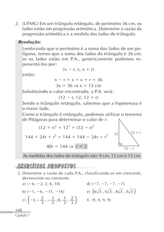 2. (UFMG) Em um triângulo retângulo, de perímetro 36 cm, os
   lados estão em progressão aritmética. Determine a razão da
   progressão aritmética e a medida dos lados do triângulo.
 Resolução:
   Lembrando que o perímetro é a soma dos lados de um po-
   lígono, temos que a soma dos lados do triângulo é 36 cm;
   se os lados estão em P.A., genericamente podemos re-
   presentá-los por:
                       (x r, x, x r)
   então:
                   x r x x r 36
                    3x 36 ⇒ x 12 cm
   Substituindo o valor encontrado, a P.A. será:
                     (12 r, 12, 12 r)
   Sendo o triângulo retângulo, sabemos que a hipotenusa é
   o maior lado.
   Como o triângulo é retângulo, podemos utilizar o teorema
   de Pitágoras para determinar o valor de r :
                (12     r) 2      12 2   (12        r) 2
                                                                      12        12      r
                            2                                     2
       144      24r     r         144    144         24r      r

                      48r       144 ⇒ r        3                           12   r

      As medidas dos lados do triângulo são: 9 cm, 12 cm e 15 cm.


 2. Determine a razão de cada P.A., classificando-as em crescente,
    decrescente ou constante.
    a) ( 6, 2, 2, 6, 10)             d) ( 7, 7, 7, 7)
      b) ( 1,   6,    11,       16)                   (
                                                   e) 6 3 , 5 3 , 4 3 , 3 3         )
           ⎛      2    1      1 2⎞
      c)     1, −   ,−   , 0,  ,                   f) (9, 9, 9, 9)
           ⎝      3    3      3 3⎠
148
Capítulo 7
 