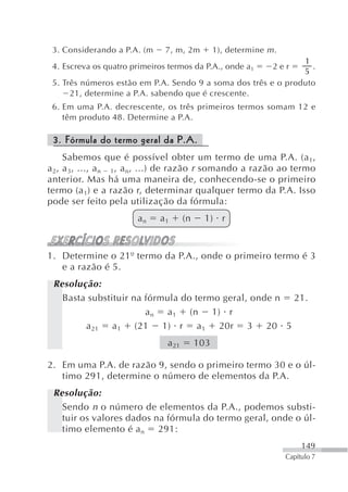 3. Considerando a P.A. (m     7, m, 2m          1), determine m .
                                                               1
 4. Escreva os quatro primeiros termos da P.A., onde a1          2er
                                                                 .
                                                               5
 5. Três números estão em P.A. Sendo 9 a soma dos três e o produto
      21, determine a P.A. sabendo que é crescente.
 6. Em uma P.A. decrescente, os três primeiros termos somam 12 e
    têm produto 48. Determine a P.A.

 3. Fórmula do termo geral da P.A.
     Sabemos que é possível obter um termo de uma P.A. (a 1,
a 2, a 3, ..., a n 1, a n, ...) de razão r somando a razão ao termo
anterior. Mas há uma maneira de, conhecendo-se o primeiro
termo (a 1) e a razão r, determinar qualquer termo da P.A. Isso
pode ser feito pela utilização da fórmula:
                       an    a1       (n     1) r


1. Determine o 21º termo da P.A., onde o primeiro termo é 3
   e a razão é 5.
 Resolução:
   Basta substituir na fórmula do termo geral, onde n 21.
                       a n a 1 (n 1) r
        a 21 a 1 (21 1) r a 1 20r 3 20 5
                               a 21        103

2. Em uma P.A. de razão 9, sendo o primeiro termo 30 e o úl-
   timo 291, determine o número de elementos da P.A.
 Resolução:
   Sendo n o número de elementos da P.A., podemos substi-
   tuir os valores dados na fórmula do termo geral, onde o úl-
   timo elemento é a n 291:
                                                                          149
                                                                     Capítulo 7
 