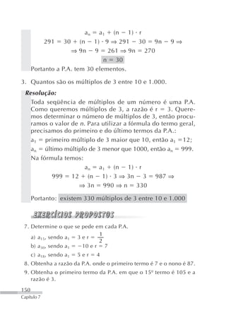 a n a 1 (n 1) r
          291 30 (n 1) 9 ⇒ 291 30 9n                      9⇒
                    ⇒ 9n 9 261 ⇒ 9n 270
                                n 30
      Portanto a P.A. tem 30 elementos.

3. Quantos são os múltiplos de 3 entre 10 e 1.000.
 Resolução:
   Toda seqüência de múltiplos de um número é uma P.A.
   Como queremos múltiplos de 3, a razão é r         3. Quere-
   mos determinar o número de múltiplos de 3, então procu-
   ramos o valor de n . Para utilizar a fórmula do termo geral,
   precisamos do primeiro e do último termos da P.A.:
   a 1 primeiro múltiplo de 3 maior que 10, então a1 12;
   a n último múltiplo de 3 menor que 1000, então an 999.
   Na fórmula temos:
                       a n a 1 (n 1) r
          999 12 (n 1) 3 ⇒ 3n 3 987 ⇒
                    ⇒ 3n 990 ⇒ n 330

      Portanto: existem 330 múltiplos de 3 entre 10 e 1.000



 7. Determine o que se pede em cada P.A.
                               1
    a) a 15, sendo a 1 3 e r
                               2
    b) a 30, sendo a 1   10 e r 7
      c) a 18, sendo a 1   5er   4
 8. Obtenha a razão da P.A. onde o primeiro termo é 7 e o nono é 87.
 9. Obtenha o primeiro termo da P.A. em que o 15º termo é 105 e a
    razão é 3.
150
Capítulo 7
 