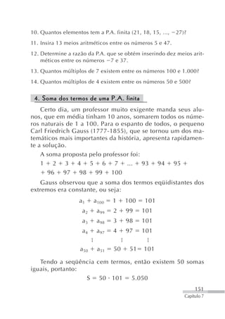 10. Quantos elementos tem a P.A. finita (21, 18, 15, ...,   27)?
11. Insira 13 meios aritméticos entre os números 5 e 47.
12. Determine a razão da P.A. que se obtém inserindo dez meios arit-
    méticos entre os números 7 e 37.
13. Quantos múltiplos de 7 existem entre os números 100 e 1.000?
14. Quantos múltiplos de 4 existem entre os números 50 e 500?


 4. Soma dos termos de uma P.A. finita
    Certo dia, um professor muito exigente manda seus alu-
nos, que em média tinham 10 anos, somarem todos os núme-
ros naturais de 1 a 100. Para o espanto de todos, o pequeno
Carl Friedrich Gauss (1777-1855), que se tornou um dos ma-
temáticos mais importantes da história, apresenta rapidamen-
te a solução.
    A soma proposta pelo professor foi:
    1 2 3 4 5 6 7 ... 93 94 95
       96 97 98 99 100
    Gauss observou que a soma dos termos eqüidistantes dos
extremos era constante, ou seja:
                   a1      a 100   1    100   101
                     a2     a99    2    99    101
                     a3     a98    3    98    101
                     a4     a97    4    97    101

                    a 50    a 51   50    51   101

   Tendo a seqüência cem termos, então existem 50 somas
iguais, portanto:
                  S 50 101 5.050
                                                                    151
                                                               Capítulo 7
 