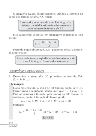 O pequeno Gauss, intuitivamente, utilizou a fórmula da
soma dos termos de uma P.A. finita:

              A soma dos n termos de uma P.A. é igual ao
               produto da média aritmética dos extremos
                    pelo número de termos da P.A.

    Esse raciocínio expresso em linguagem matemática fica
assim:
                                 (a 1   an ) n
                           Sn
                                        2
    Segundo o que observou Gauss, podemos extrair a seguin-
te propriedade:

         A soma de termos eqüidistantes dos extremos de
             uma P.A. é igual à soma dos extremos.




1. Determine a soma dos 30 primeiros termos da P.A.
   (2, 4, 6, 8, ...)
 Resolução:
   Queremos calcular a soma de 30 termos, então, n      30.
   Observando a seqüência, deduzimos que r      2 e a 1 2.
   Para utilizarmos a fórmula, precisamos do 30º termo; re-
   corremos, então, à fórmula do termo geral:
         a 30 a 1 29 r ⇒ 2 29 2 ⇒ 60
   Portanto:
                   (a 1   a 30 ) 30
             S30                    ⇒   (2    60) 15   62 15 ⇒
                           2
                                  S30   930

152
Capítulo 7
 