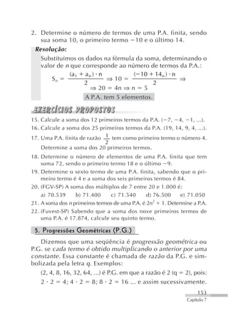 2. Determine o número de termos de uma P.A. finita, sendo
   sua soma 10, o primeiro termo 10 e o último 14.
 Resolução:
   Substituímos os dados na fórmula da soma, determinando o
   valor de n que corresponde ao número de termos da P.A.:
              (a 1 a n ) n          ( 10 14n ) n
       Sn                  ⇒ 10                    ⇒
                   2                       2
                      ⇒ 20 4n ⇒ n 5
                   A P.A. tem 5 elementos.


15. Calcule a soma dos 12 primeiros termos da P.A. ( 7, 4, 1, ...).
16. Calcule a soma dos 25 primeiros termos da P.A. (19, 14, 9, 4, ...).
17. Uma P.A. finita de razão 1 tem como primeiro termo o número 4.
                             2
    Determine a soma dos 20 primeiros termos.
18. Determine o número de elementos de uma P.A. finita que tem
    soma 72, sendo o primeiro termo 18 e o último 9.
19. Determine o sexto termo de uma P.A. finita, sabendo que o pri-
    meiro termo é 4 e a soma dos seis primeiros termos é 84.
20. (FGV-SP) A soma dos múltiplos de 7 entre 20 e 1.000 é:
    a) 70.539     b) 71.400     c) 71.540       d) 76.500     e) 71.050
                                                   2
21. A soma dos n primeiros termos de uma P.A. é 2n    1. Determine a P.A.
22. (Fuvest-SP) Sabendo que a soma dos nove primeiros termos de
    uma P.A. é 17.874, calcule seu quinto termo.

 5. Progressões Geométricas (P.G.)
   Dizemos que uma seqüência é progressão geométrica ou
P.G. se cada termo é obtido multiplicando o anterior por uma
constante . Essa constante é chamada de razão da P.G. e sim-
bolizada pela letra q . Exemplos:
   (2, 4, 8, 16, 32, 64, ...) é P.G. em que a razão é 2 (q 2), pois:
   2 2 4; 4 2 8; 8 2 16 ... e assim sucessivamente.
                                                                     153
                                                                Capítulo 7
 