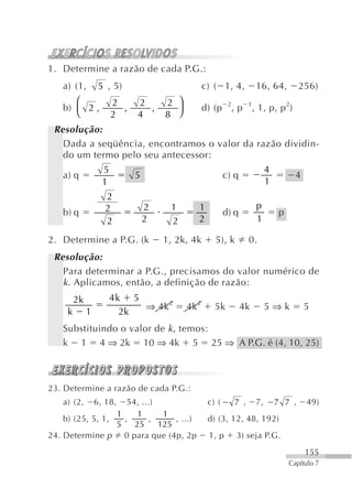 1. Determine a razão de cada P.G.:
    a) (1,         5 , 5)                          c) ( 1, 4,          16, 64,          256)
       ⎛                2     2       2 ⎞
    b) ⎜ 2 ,              ,     ,       ⎟          d) (p 2, p 1, 1, p, p 2)
       ⎝                2     4       8 ⎠
 Resolução:
   Dada a seqüência, encontramos o valor da razão dividin-
   do um termo pelo seu antecessor:
                    5                                                       4
    a) q                      5                            c) q                       4
                    1                                                       1
                     2
                     2            2    1       1                       p
    b) q                                                   d) q                 p
                     2            2    2       2                       1

2. Determine a P.G. (k                1, 2k, 4k       5), k        0.
 Resolução:
   Para determinar a P.G., precisamos do valor numérico de
   k . Aplicamos, então, a definição de razão:
         2k             4k 5
                             ⇒ 4k 2         4k 2      5k          4k        5⇒k           5
     k        1           2k
    Substituindo o valor de k , temos:
    k 1 4 ⇒ 2k 10 ⇒ 4k 5 25 ⇒ A P.G. é (4, 10, 25)



23. Determine a razão de cada P.G.:
    a) (2,        6, 18,
                     54, ...)                       c) (     7 ,       7,       7 7 ,     49)
                  1     1      1
    b) (25, 5, 1,   ,      ,      , ...)            d) (3, 12, 48, 192)
                  5    25     125
24. Determine p 0 para que (4p, 2p                  1, p      3) seja P.G.
                                                                                          155
                                                                                    Capítulo 7
 