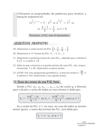 Utilizamos as propriedades de potências para resolver a
   equação exponencial:
                   1                        1         n       1           7
                       n   1        3
                   2
                (3 )            3       3   2   ⇒ 3       2           3   2   ⇒
                                n       1       7
                           ⇒                      ⇒n              8
                                    2           2
                Portanto, a P.G. tem 8 elementos.




29. Determine o sexto termo da P.G. ⎛ 1,             ⎞
                                         1 1
                                          ,     , ... .
                                     ⎝   3 9         ⎠
30. Determine o 11º termo da P.G. (1, 2, 4, ...).
31. Determine o primeiro termo de uma P.G., sabendo que o sétimo é
    8 2 e a razão é 2 .
32. Sabe-se que o terceiro e o quinto termos de uma P.G. são, respec-
    tivamente, 7 e 49. Determine o oitavo termo.
                                                                16
33. (UFSC) Em uma progressão geométrica, o terceiro termo é         e
                                                                 9
    o sétimo é 144. Determine o seu quinto termo.

 7. Soma dos termos de uma P.G. finita
   Sendo a P.G. (a 1, a 2, a 3, ..., a n 1, a n) de razão q , a fórmula
para calcular a soma de todos os seus termos é dada por:

              a 1q n    a1                      a1 ( qn 1)
      Sn                   ou S n                          , para q               1
                 q     1                            q 1

   Se a razão da P.G. é 1, ou seja, no caso de todos os termos
serem iguais, a soma dos termos da P.G. será dada por:

                           Sn       n a 1, se q           1

                                                                                       157
                                                                                  Capítulo 7
 