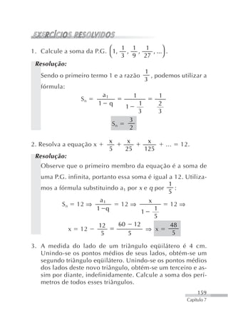 1. Calcule a soma da P.G. ⎛ 1,               , ...⎞ .
                               1 1       1
                                 ,     ,
                           ⎝ 3 9 27               ⎠
 Resolução:
                                         1
   Sendo o primeiro termo 1 e a razão      , podemos utilizar a
                                         3
   fórmula:
                        a1           1          1
                Sn
                       1 q             1        2
                                 1
                                       3        3
                                   3
                            Sn
                                   2

                            x    x       x
2. Resolva a equação x                          ...   12.
                            5    25     125
 Resolução:
   Observe que o primeiro membro da equação é a soma de
   uma P.G. infinita, portanto essa soma é igual a 12. Utiliza-
                                                 1
   mos a fórmula substituindo a 1 por x e q por     :
                                                 5
                        a1                x
          S n 12 ⇒              12 ⇒             12 ⇒
                       1 q                  1
                                       1
                                            5
                        12     60 12             48
             x 12                        ⇒ x
                         5        5                5

3. A medida do lado de um triângulo eqüilátero é 4 cm.
   Unindo-se os pontos médios de seus lados, obtém-se um
   segundo triângulo eqüilátero. Unindo-se os pontos médios
   dos lados deste novo triângulo, obtém-se um terceiro e as-
   sim por diante, indefinidamente. Calcule a soma dos perí-
   metros de todos esses triângulos.
                                                             159
                                                        Capítulo 7
 