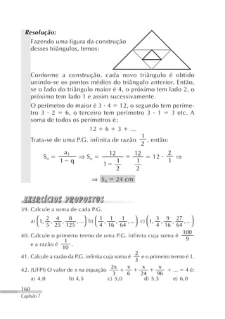 Resolução:
   Fazendo uma figura da construção
   desses triângulos, temos:



      Conforme a construção, cada novo triângulo é obtido
      unindo-se os pontos médios do triângulo anterior. Então,
      se o lado do triângulo maior é 4, o próximo tem lado 2, o
      próximo tem lado 1 e assim sucessivamente.
      O perímetro do maior é 3 4 12, o segundo tem períme-
      tro 3 2      6, o terceiro tem perímetro 3 1         3 etc. A
      soma de todos os perímetros é:
                            12 6 3 ...
                                               1
      Trata-se de uma P.G. infinita de razão     , então:
                                               2
                  a1               12       12           2
           Sn           ⇒ Sn                        12      ⇒
                 1 q                  1      1            1
                                 1
                                      2      2
                                ⇒ Sn       24 cm



39. Calcule a soma de cada P.G.

    a) ⎛ 1, ,                 ⎞   ⎛ 1 1             ⎞    ⎛ 3 9 27             ⎞
           2 4        8                      1
                  ,      , ... b)    ,     ,   , ... c) 1, ,        ,    , ...
       ⎝ 5 25 125             ⎠   ⎝ 4 16 64         ⎠    ⎝ 4 16 64            ⎠
                                                                        100
40. Calcule o primeiro termo de uma P.G. infinita cuja soma é
                    1                                                     9
    e a razão é        .
                  10
                                                    2
41. Calcule a razão da P.G. infinita cuja soma é      e o primeiro termo é 1.
                                                    3
                                        2x     x       x      x
42. (UFPI) O valor de x na equação           +                      ... 4 é:
                                         3     6      24     96
    a) 4,0            b) 4,5           c) 5,0           d) 5,5      e) 6,0
160
Capítulo 7
 