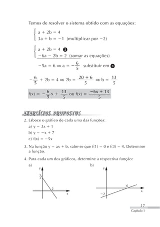 Temos de resolver o sistema obtido com as equações:
       ⎧ a 2b               4
       ⎨
       ⎩ 3a b                   1 (multiplicar por               2)

       ⎧ a 2b 4
       ⎨
       ⎩ 6a 2b 2 (somar as equações)
                                       6
                5a        6⇒a                substituir em
                                       5

       6                                   20       6                 13
                 2b        4 ⇒ 2b                        ⇒b
       5                                        5                      5
                     6          13                      6x       13
  f(x)                 x           ou f(x)
                     5           5                           5




2. Esboce o gráfico de cada uma das funções:
  a) y          3x    1
  b) y           x     7
  c) f(x)            5x
3. Na função y             ax    b, sabe-se que f(1)             0 e f(3)   4. Determine
   a função.
4. Para cada um dos gráficos, determine a respectiva função:
  a)                                                b)
            y                                                    y

            3

                                                                              6
                       2
                                                                                         x
                                  x                              2


                                                                                        17
                                                                                  Capítulo 1
 