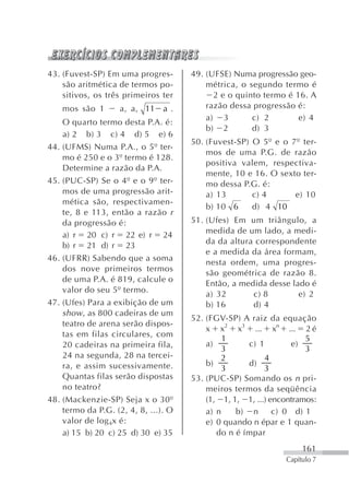 43. (Fuvest-SP) Em uma progres-       49. (UFSE) Numa progressão geo-
    são aritmética de termos po-          métrica, o segundo termo é
    sitivos, os três primeiros ter          2 e o quinto termo é 16. A
    mos são 1       a, a, 11    a.        razão dessa progressão é:
                                          a) 3        c) 2        e) 4
    O quarto termo desta P.A. é:
                                          b) 2        d) 3
    a) 2 b) 3 c) 4 d) 5 e) 6
                                      50. (Fuvest-SP) O 5º e o 7º ter-
44. (UFMS) Numa P.A., o 5º ter-
                                          mos de uma P.G. de razão
    mo é 250 e o 3º termo é 128.
                                          positiva valem, respectiva-
    Determine a razão da P.A.
                                          mente, 10 e 16. O sexto ter-
45. (PUC-SP) Se o 4º e o 9º ter-          mo dessa P.G. é:
    mos de uma progressão arit-           a) 13       c) 4      e) 10
    mética são, respectivamen-
                                          b) 10 6     d) 4 10
    te, 8 e 113, então a razão r
    da progressão é:                  51. (Ufes) Em um triângulo, a
                                          medida de um lado, a medi-
    a) r 20 c) r 22 e) r 24
                                          da da altura correspondente
    b) r 21 d) r 23
                                          e a medida da área formam,
46. (UFRR) Sabendo que a soma             nesta ordem, uma progres-
    dos nove primeiros termos             são geométrica de razão 8.
    de uma P.A. é 819, calcule o          Então, a medida desse lado é
    valor do seu 5º termo.                a) 32       c) 8        e) 2
47. (Ufes) Para a exibição de um          b) 16       d) 4
    show , as 800 cadeiras de um
                                      52. (FGV-SP) A raiz da equação
    teatro de arena serão dispos-
                                          x x2 x3 ... xn ... 2 é
    tas em filas circulares, com
                                               1                     5
    20 cadeiras na primeira fila,         a)         c) 1        e)
                                               3                     3
    24 na segunda, 28 na tercei-               2          4
    ra, e assim sucessivamente.           b)         d)
                                               3          3
    Quantas filas serão dispostas     53. (PUC-SP) Somando os n pri-
    no teatro?                            meiros termos da seqüência
48. (Mackenzie-SP) Seja x o 30º           (1, 1, 1, 1, ...) encontramos:
    termo da P.G. (2, 4, 8, ...). O       a) n    b) n       c) 0 d) 1
    valor de log 4x é:                    e) 0 quando n épar e 1 quan-
    a) 15 b) 20 c) 25 d) 30 e) 35            do n é ímpar
                                                                    161
                                                               Capítulo 7
 
