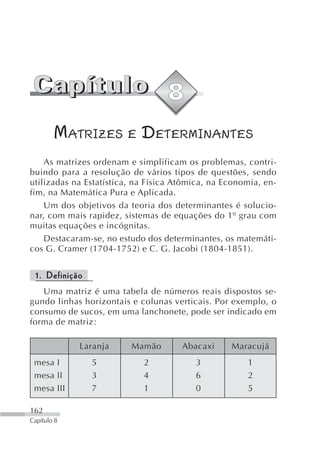 MATRIZES E DETERMINANTES
    As matrizes ordenam e simplificam os problemas, contri-
buindo para a resolução de vários tipos de questões, sendo
utilizadas na Estatística, na Física Atômica, na Economia, en-
fim, na Matemática Pura e Aplicada.
    Um dos objetivos da teoria dos determinantes é solucio-
nar, com mais rapidez, sistemas de equações do 1º grau com
muitas equações e incógnitas.
    Destacaram-se, no estudo dos determinantes, os matemáti-
cos G. Cramer (1704-1752) e C. G. Jacobi (1804-1851).


 1. Definição
   Uma matriz é uma tabela de números reais dispostos se-
gundo linhas horizontais e colunas verticais. Por exemplo, o
consumo de sucos, em uma lanchonete, pode ser indicado em
forma de matriz:

             Laranja     Mamão        Abacaxi     Maracujá
 mesa I         5           2            3            1
 mesa II        3           4            6            2
 mesa III       7           1            0            5

162
Capítulo 8
 