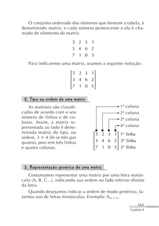O conjunto ordenado dos números que formam a tabela, é
denominado matriz , e cada número pertencente a ela é cha-
mado de elemento da matriz .

                           5 2 3 1
                          3 4 6 2
                          7 1 0 5
   Para indicarmos uma matriz, usamos a seguinte notação:

                          ⎡5 2 3 1⎤
                          ⎢        ⎥
                          ⎢ 3 4 6 2⎥
                          ⎢7 1 0 5⎥
                          ⎣        ⎦

 2. Tipo ou ordem de uma matriz
   As matrizes são classifi-                      1ª   coluna
cadas de acordo com o seu                         2ª   coluna
número de linhas e de co-                         3ª   coluna
lunas. Assim, a matriz re-
presentada ao lado é deno-                        4ª   coluna
minada matriz do tipo, ou            ⎡5 2 3 1⎤ 1ª linha
ordem, 3 4 (lê-se três por           ⎢        ⎥
quatro), pois tem três linhas        ⎢ 3 4 6 2⎥ 2ª linha
e quatro colunas.                    ⎢7 1 0 5⎥ 3ª linha
                                     ⎣        ⎦



 3. Representação genérica de uma matriz
   Costumamos representar uma matriz por uma letra maiús-
cula (A, B, C...), indicando sua ordem no lado inferior direito
da letra.
   Quando desejamos indicar a ordem de modo genérico, fa-
zemos uso de letras minúsculas. Exemplo: A m n.
                                                              163
                                                         Capítulo 8
 