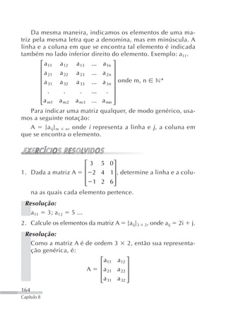Da mesma maneira, indicamos os elementos de uma ma-
triz pela mesma letra que a denomina, mas em minúscula. A
linha e a coluna em que se encontra tal elemento é indicada
também no lado inferior direito do elemento. Exemplo: a11.
             ⎡ a 11   a 12     a 13  ⎤    ... a 1n
             ⎢                       ⎥
             ⎢ a 21   a 22     a 23  ⎥    ... a 2n
             ⎢ a 31
                a 32 a 33            ⎥ onde m, n n*
                                          ... a 3n
             ⎢                       ⎥
             ⎢ .  .     .   ...   . ⎥
                a m 2 a m 3 ... a mn ⎥
             ⎢ a m1
             ⎣                       ⎦
   Para indicar uma matriz qualquer, de modo genérico, usa-
mos a seguinte notação:
   A    [a ij] m n, onde i representa a linha e j , a coluna em
que se encontra o elemento.



                      ⎡3 5                       0⎤
                      ⎢                           ⎥
1. Dada a matriz A    ⎢ 2 4                      1⎥ , determine a linha e a colu-
                      ⎢ 1 2
                      ⎣                          6⎥
                                                  ⎦
   na as quais cada elemento                    pertence.
 Resolução:
   a 11 3; a 12              5 ...
2. Calcule os elementos da matriz A                      [aij]3   2,   onde aij   2i   j.
 Resolução:
   Como a matriz A é de ordem 3                          2, então sua representa-
   ção genérica, é:
                                             ⎡ a11 a12 ⎤
                                             ⎢           ⎥
                                      A      ⎢ a 21 a 22 ⎥
                                             ⎢a 31 a 32 ⎥
                                             ⎣           ⎦
164
Capítulo 8
 