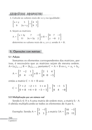 3. Calcule os valores reais de x e y na igualdade:
      ⎡x y   5 ⎤         ⎡ 4 5⎤
      ⎢         ⎥        ⎢    ⎥
      ⎣ 9  2x y ⎦        ⎣ 9 7⎦

 4. Sejam as matrizes
           ⎡ x 3y      7       1⎤            ⎡0 7       1⎤
      A    ⎢                    ⎥ eB         ⎢            ⎥
           ⎣  11    3x 5y 2 ⎦                ⎣z     8 2⎦
      determine os valores reais de x , y   e z , sendo A     B.



 5. Operações com matrizes
5.1 Adição
    Somamos os elementos correspondentes das matrizes, por
isso, é necessário que as matrizes sejam de mesma ordem.
A [a ij] m n; B [b ij] m n, portanto C A B ⇔ c ij a ij b ij.

             ⎡7    2   1⎤             ⎡2 1      4 ⎤
      A      ⎢          ⎥ eB          ⎢           ⎥
             ⎣0   4    3⎦             ⎣8 0       5⎦

então a matriz C         A    B será:

             ⎡7   2    2     1    1 4 ⎤          ⎡9     1     5 ⎤
      C      ⎢                        ⎥          ⎢              ⎥
             ⎣0   8    4     0     3 5⎦          ⎣8    4       8⎦

5.2 Multiplicação por um número real
    Sendo k r e A uma matriz de ordem mxn, a matriz k A
é obtida multiplicando-se todos os elementos de A por k.

                                 ⎡2    1⎤                      ⎡10   5⎤
      Exemplo: Sendo A           ⎢      ⎥ , a matriz 5A        ⎢       ⎥
                                 ⎣5   3⎦                       ⎣ 25 15 ⎦
166
Capítulo 8
 