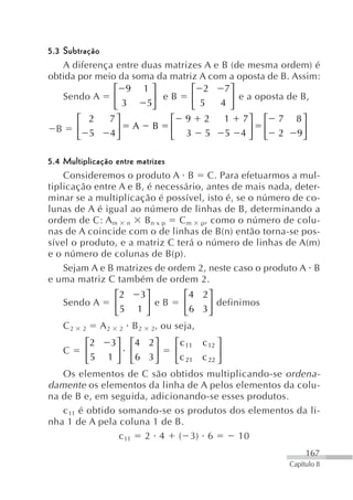 5.3 Subtração
    A diferença entre duas matrizes A e B (de mesma ordem) é
obtida por meio da soma da matriz A com a oposta de B. Assim:
               ⎡ 9 1⎤            ⎡ 2     7⎤
    Sendo A    ⎢        ⎥ eB     ⎢        ⎥ e a oposta de B,
               ⎣ 3     5⎦        ⎣ 5    4 ⎦
          ⎡ 2    7⎤                ⎡   9   2   1   7⎤      ⎡   7     8⎤
 B        ⎢       ⎥       A    B   ⎢                ⎥      ⎢          ⎥
          ⎣ 5    4⎦                ⎣   3   5   5   4⎦      ⎣   2     9⎦

5.4 Multiplicação entre matrizes
    Consideremos o produto A B C. Para efetuarmos a mul-
tiplicação entre A e B, é necessário, antes de mais nada, deter-
minar se a multiplicação é possível, isto é, se o número de co-
lunas de A é igual ao número de linhas de B, determinando a
ordem de C: A m n B n x p C m p, como o número de colu-
nas de A coincide com o de linhas de B(n) então torna-se pos-
sível o produto, e a matriz C terá o número de linhas de A(m)
e o número de colunas de B(p).
    Sejam A e B matrizes de ordem 2, neste caso o produto A B
e uma matriz C também de ordem 2.
                     ⎡2    3⎤           ⎡4 2 ⎤
     Sendo A         ⎢      ⎥ eB        ⎢    ⎥ definimos
                     ⎣5    1⎦           ⎣ 6 3⎦
     C2   2     A2   2    B2   2 , ou seja,

          ⎡2   3 ⎤ ⎡4 2 ⎤    ⎡ c 11 c 12 ⎤
     C    ⎢      ⎥ ⎢     ⎥   ⎢           ⎥
          ⎣5 1 ⎦ ⎣6 3 ⎦      ⎣c 21 c 22 ⎦
   Os elementos de C são obtidos multiplicando-se ordena-
damente os elementos da linha de A pelos elementos da colu-
na de B e, em seguida, adicionando-se esses produtos.
   c 11 é obtido somando-se os produtos dos elementos da li-
nha 1 de A pela coluna 1 de B.
                  c 11 2 4 ( 3) 6          10
                                                                        167
                                                                   Capítulo 8
 