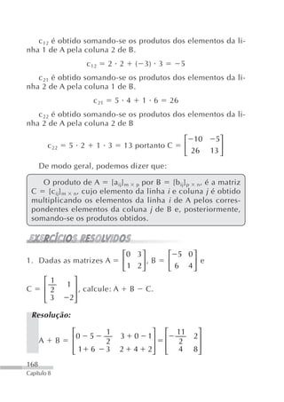 c 12 é obtido somando-se os produtos dos elementos da li-
nha 1 de A pela coluna 2 de B.
                         c 12     2 2          ( 3) 3            5
   c 21 é obtido somando-se os produtos dos elementos da li-
nha 2 de A pela coluna 1 de B.
                           c 21       5 4       1 6         26
   c 22 é obtido somando-se os produtos dos elementos da li-
nha 2 de A pela coluna 2 de B

                                                                 ⎡ 10  5⎤
          c 22     5 2      1 3        13 portanto C             ⎢       ⎥
                                                                 ⎣ 26 13 ⎦
      De modo geral, podemos dizer que:

    O produto de A       [a ij] m p por B [b ij] p n‚ é a matriz
 C   [c ij] m n, cujo elemento da linha i e coluna j é obtido
 multiplicando os elementos da linha i de A pelos corres-
 pondentes elementos da coluna j de B e, posteriormente,
 somando-se os produtos obtidos.



                                       ⎡0 3 ⎤               ⎡ 5 0⎤
1. Dadas as matrizes A                 ⎢    ⎥, B            ⎢    ⎥ e
                                       ⎣ 1 2⎦               ⎣ 6 4⎦
          ⎡1        ⎤
          ⎢2       1⎥
C                     , calcule: A         B     C.
          ⎢3        ⎥
                   2⎦
          ⎣
 Resolução:

                    ⎡             1               ⎤     ⎡    11       ⎤
      A        B    ⎢0 5          2
                                       3    0    1⎥     ⎢    2
                                                                     2⎥
                    ⎢1 6          3   2     4    2⎥     ⎢    4       8⎥
                    ⎣                             ⎦     ⎣             ⎦
168
Capítulo 8
 
