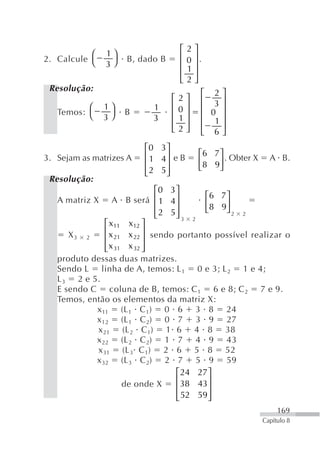 ⎡   2   ⎤
           ⎛   1⎞                    ⎢       ⎥.
2. Calcule ⎝         B, dado B           0
               3⎠                    ⎢       ⎥
                                         1
                                     ⎢       ⎥
                                     ⎣   2   ⎦
 Resolução:
                                              ⎡ 2⎤
                                 ⎡   2   ⎤    ⎢ 3⎥
          ⎛    1⎞           1    ⎢   0   ⎥    ⎢ 0 ⎥
   Temos: ⎝         B            ⎢       ⎥
               3⎠           3        1        ⎢ 1⎥
                                 ⎢       ⎥    ⎢   ⎥
                                 ⎣   2   ⎦    ⎣ 6⎦
                         ⎡0 3 ⎤
3. Sejam as matrizes A   ⎢ 1 4⎥ e B           ⎡6 7 ⎤ . Obter X     A B.
                         ⎢    ⎥               ⎢8 9⎥
                         ⎢ 2 5⎥               ⎣    ⎦
                         ⎣    ⎦
 Resolução:
                               ⎡0 3 ⎤
   A matriz X A B será ⎢ 1 4 ⎥             ⎡6 7 ⎤
                               ⎢    ⎥      ⎢8 9⎥
                               ⎢ 2 5⎥      ⎣    ⎦2 2
                               ⎣    ⎦3 2
                ⎡ x11 x12 ⎤
                ⎢x          ⎥ sendo portanto possível realizar o
      X3 2          21 x 22
                ⎢           ⎥
                ⎢
                ⎣           ⎥
                  x 31 x 32 ⎦
   produto dessas duas matrizes.
   Sendo L linha de A, temos: L 1 0 e 3; L 2 1 e 4;
   L 3 2 e 5.
   E sendo C coluna de B, temos: C 1 6 e 8; C 2 7 e 9.
   Temos, então os elementos da matriz X:
             x 11 (L 1 C 1) 0 6 3 8 24
             x 12 (L 1 C 2) 0 7 3 9 27
             x 21 (L 2 C1) 1 6 4 8 38
             x 22 (L 2 C 2) 1 7 4 9 43
             x 31 (L 3 C 1) 2 6 5 8 52
             x 32 (L 3 C 2) 2 7 5 9 59
                                    ⎡ 24 27 ⎤
                      de onde X     ⎢38 43 ⎥
                                    ⎢       ⎥
                                    ⎢ 52 59 ⎥
                                    ⎣       ⎦
                                                                      169
                                                                 Capítulo 8
 
