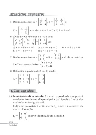 ⎡ 1       ⎤      ⎡2    4 ⎤
                              ⎢2       1⎥      ⎢3
 5. Dadas as matrizes A                   ,B         5 ⎥ e
                              ⎢0        ⎥
                                       4⎦      ⎢ 1    2⎥
                              ⎣                ⎣       ⎦
           ⎡     1⎤
    C      ⎢ 3 2 ⎥ , calcule: a) A B C e b) A B C
           ⎢ 1 5⎥
           ⎣        ⎦
 6. (Osec-SP) Os números x e y tais que:
     ⎡ x 2 y 3 ⎤ ⎡ 3x   y ⎤ ⎡4 0 ⎤
     ⎢ 2     2 ⎥+⎢        ⎥ ⎢      ⎥ são:
     ⎢ x y ⎥ ⎣ 4 x 2y ⎦ ⎣ 5
     ⎣         ⎦                  1⎦
    a) x        4ey     1 c) x       4ey 0    e) x 1 e y     0
    b) x        4ey 1       d) x 1 e y    1

                           ⎡2 5 ⎤    ⎡2 3 ⎤
 7. Dadas as matrizes A    ⎢    ⎥ eB ⎢    ⎥ , calcule as matrizes
                           ⎣ 3 7⎦    ⎣3 9 ⎦
                              ⎧X Y A
    X e Y no sistema abaixo: ⎨
                              ⎩X Y B
 8. Determine o produto de A por B, sendo:
             ⎡1 2   1⎤        ⎡ 2 3⎤
             ⎢        ⎥       ⎢    ⎥
      A      ⎢0 3    1⎥ e B   ⎢ 1 2⎥
             ⎢2 0   2⎥        ⎢0 1⎥
             ⎣        ⎦       ⎣    ⎦


 6. Casos particulares
6.1 Matriz identidade ou unidade: é a matriz quadrada que possui
    os elementos de sua diagonal principal iguais a 1 e os de-
    mais elementos iguais a 0.
    Indicamos a matriz identidade de Ι n, onde n é a ordem da
    matriz. Exemplo:
             ⎡1 0⎤
      Ι2     ⎢    ⎥ matriz identidade de ordem 2
             ⎣ 0 1⎦
170
Capítulo 8
 