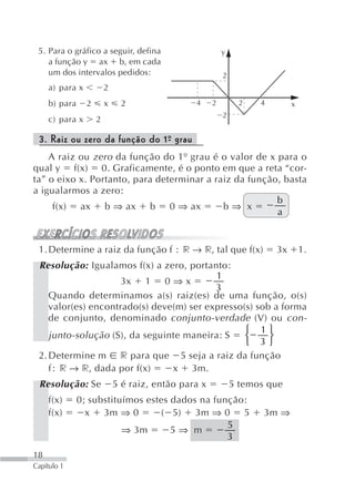 5. Para o gráfico a seguir, defina                       y
    a função y ax b, em cada
    um dos intervalos pedidos:                            2
     a) para x           2
     b) para     2       x    2                 4     2         2   4        x
                                                          2
     c) para x       2

 3. Raiz ou zero da função do 1º grau
                               -
    A raiz ou zero da função do 1º grau é o valor de x para o
qual y f(x) 0. Graficamente, é o ponto em que a reta “cor-
ta” o eixo x. Portanto, para determinar a raiz da função, basta
a igualarmos a zero:
                                                        b
     f(x) ax b ⇒ ax b 0 ⇒ ax                b⇒ x
                                                        a


 1. Determine a raiz da função f             r → r, tal que f(x)        3x       1.
 Resolução: Igualamos f(x) a zero, portanto:
                                          1
                    3x 1 0 ⇒ x
                                          3
    Quando determinamos a(s) raiz(es) de uma função, o(s)
    valor(es) encontrado(s) deve(m) ser expresso(s) sob a forma
    de conjunto, denominado conjunto-verdade (V) ou con-
                                                 ⎧ 1⎫
    junto-solução (S), da seguinte maneira: S    ⎨     ⎬
                                                 ⎩ 3⎭
 2. Determine m r para que 5 seja a raiz da função
    f r → r, dada por f(x)      x 3m.
 Resolução: Se               5 é raiz, então para x           5 temos que
     f(x)      0; substituímos estes dados na função:
     f(x)        x 3m ⇒ 0         ( 5) 3m ⇒ 0 5                      3m ⇒
                                                 5
                          ⇒ 3m       5⇒ m
                                                 3
18
Capítulo 1
 