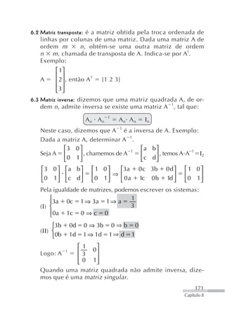 6.2 Matriz transposta: é a matriz obtida pela troca ordenada de
    linhas por colunas de uma matriz. Dada uma matriz A de
    ordem m         n , obtém-se uma outra matriz de ordem
    n m , chamada de transposta de A. Indica-se por A t.
    Exemplo:
          ⎡ 1⎤
          ⎢ ⎥
    A     ⎢ 2⎥ , então A 1 [1 2 3]
          ⎢3 ⎥
          ⎣ ⎦
6.3 Matriz inversa: dizemos que uma matriz quadrada A, de or-
    dem n , admite inversa se existe uma matriz A 1, tal que:
                                1
                       An An         An An         Ιn
   Neste caso, dizemos que A 1 é a inversa de A. Exemplo:
   Dada a matriz A, determinar A 1.
           ⎡3 0 ⎤                     ⎡a b ⎤
   Seja A ⎢      ⎥ , chamemos de A 1 ⎢     ⎥ , temos A A
                                                         1
                                                           Ι2
           ⎣ 0 1⎦                     ⎣ c d⎦
   ⎡3 0 ⎤ ⎡a b ⎤         ⎡1 0⎤   ⎡3a              0 c 3b   0 d⎤   ⎡1 0⎤
   ⎢    ⎥ ⎢    ⎥         ⎢   ⎥ ⇒ ⎢                            ⎥   ⎢   ⎥
   ⎣0 1⎦ ⎣c d ⎦          ⎣0 1⎦   ⎣ 0a             1c 0 b   1d ⎦   ⎣0 1⎦
   Pela igualdade de matrizes, podemos escrever os sistemas:
       ⎧3a 0c 1 ⇒ 3a 1 ⇒ a          1
       ⎪
   (Ι) ⎨                            3
       ⎪0a 1c 0 ⇒ c 0
       ⎩
        ⎧3b       0d   0 ⇒ 3b       0⇒b       0
   (ΙΙ) ⎨
        ⎩0b       1d   1 ⇒ 1d   1⇒ d      1
               ⎡ 1 0⎤
   Logo: A    1⎢3    ⎥
               ⎢ 0 1⎥
               ⎣     ⎦
   Quando uma matriz quadrada não admite inversa, dize-
   mos que é uma matriz singular .
                                                                       171
                                                                  Capítulo 8
 