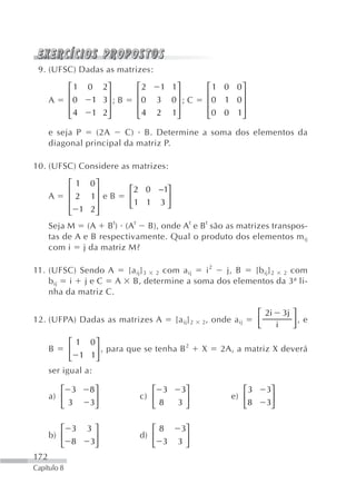 9. (UFSC) Dadas as matrizes:

             ⎡1   0 2⎤        ⎡2    1 1⎤               ⎡ 1 0 0⎤
             ⎢       ⎥        ⎢        ⎥               ⎢      ⎥
      A      ⎢0   1 3⎥ ; B    ⎢0   3 0⎥ ; C            ⎢ 0 1 0⎥
             ⎢4   1 2⎥        ⎢4   2 1⎥                ⎢ 0 0 1⎥
             ⎣       ⎦        ⎣        ⎦               ⎣      ⎦
      e seja P    (2A    C) B. Determine a soma dos elementos da
      diagonal principal da matriz P.

10. (UFSC) Considere as matrizes:

             ⎡ 1 0⎤
             ⎢    ⎥          ⎡2 0 −1⎤
      A      ⎢ 2 1⎥ e B      ⎢      ⎥
             ⎢ 1 2⎥          ⎣1 1 3 ⎦
             ⎣    ⎦
      Seja M (A B t) (A t B), onde A t e B t são as matrizes transpos-
      tas de A e B respectivamente. Qual o produto dos elementos m ij
      com i j da matriz M?

11. (UFSC) Sendo A   [a ij] 3 2 com a ij i2 j, B [b ij] 2 2 com
    b ij i j e C A B, determine a soma dos elementos da 3ª li-
    nha da matriz C.

                                                                    ⎡ 2i 3j ⎤
12. (UFPA) Dadas as matrizes A          [a ij] 2   2 , onde a ij    ⎢
                                                                    ⎣   i   ⎥, e
                                                                            ⎦

            ⎡ 1 0⎤                         2
      B     ⎢      ⎥ , para que se tenha B         X     2A, a matriz X deverá
            ⎣ 1 1⎦
      ser igual a:

         ⎡ 3      8⎤             ⎡ 3     3⎤                    ⎡3    3⎤
      a) ⎢         ⎥          c) ⎢        ⎥                 e) ⎢      ⎥
         ⎣3       3⎦             ⎣8      3⎦                    ⎣8    3⎦


         ⎡ 3      3⎤             ⎡8      3⎤
      b) ⎢         ⎥          d) ⎢        ⎥
         ⎣ 8      3⎦             ⎣ 3     3⎦
172
Capítulo 8
 