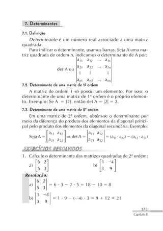 7. Determinantes
7.1. Definição
     Determinante é um número real associado a uma matriz
quadrada.
     Para indicar o determinante, usamos barras. Seja A uma ma-
triz quadrada de ordem n, indicamos o determinante de A por:
                             a11 a12 ... a1n
                             a    a 22 ... a 2n
                   det A ou 21

                                a n1 a n 2 ... a nn
7.2. Determinante de uma matriz de 1ª ordem
                                    -
     A matriz de ordem 1 só possui um elemento. Por isso, o
determinante de uma matriz de 1ª ordem é o próprio elemen-
to. Exemplo: Se A       [2], então det A       2    2.
7.3. Determinante de uma matriz de 2ª ordem
                                    -
     Em uma matriz de 2ª ordem, obtém-se o determinante por
meio da diferença do produto dos elementos da diagonal princi-
pal pelo produto dos elementos da diagonal secundária. Exemplo:
              ⎡ a11 a12 ⎤             a11 a12
     Seja A ⎢             ⎥ ⇒ det A             (a11 a22) (a12 a21)
              ⎣ a 21 a 22 ⎦           a 21 a 22


1. Calcule o determinante das matrizes quadradas de 2ª ordem:
      ⎡6 2 ⎤                          ⎡1   4⎤
   a) ⎢     ⎥                      b) ⎢      ⎥
      ⎣ 5 3⎦                          ⎣3 9 ⎦
 Resolução:
      6 2
   a)           6 3       2 5    18    10     8
      5 3
        1   4
   b)               1 9    ( 4) 3      9    12    21
        3   9
                                                                173
                                                           Capítulo 8
 