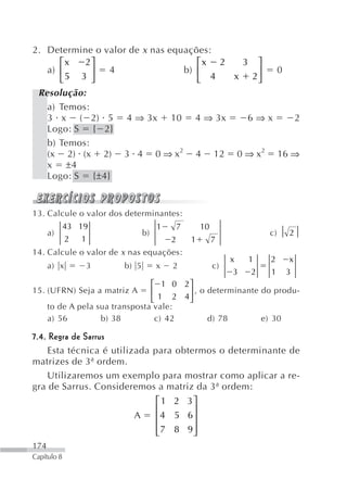 2. Determine o valor de x nas equações:
      ⎡x   2⎤                       ⎡x 2  3 ⎤
   a) ⎢      ⎥  4                b) ⎢       ⎥  0
      ⎣ 5 3 ⎦                       ⎣  4 x 2⎦
 Resolução:
   a) Temos:
   3 x ( 2) 5 4 ⇒ 3x 10 4 ⇒ 3x             6⇒x   2
   Logo: S { 2}
   b) Temos:
   (x 2) (x 2) 3 4 0 ⇒ x2 4 12 0 ⇒ x2 16 ⇒
   x ±4
   Logo: S {±4}


13. Calcule o valor dos determinantes:
             43 19                  1       7       10
      a)                       b)                                       c)   2
             2 1                        2       1        7
14. Calcule o valor de x nas equações:
                                                              x    1    2     x
      a) x       3      b) 5        x   2                c)
                                                               3    2   1    3
                                 ⎡ 1 0 2⎤
15. (UFRN) Seja a matriz A       ⎢      ⎥ , o determinante do produ-
                                 ⎣ 1 2 4⎦
      to de A pela sua transposta vale:
      a) 56         b) 38         c) 42       d) 78        e) 30

7.4. Regra de Sarrus
    Esta técnica é utilizada para obtermos o determinante de
matrizes de 3ª ordem.
    Utilizaremos um exemplo para mostrar como aplicar a re-
gra de Sarrus. Consideremos a matriz da 3ª ordem:
                                    ⎡ 1 2 3⎤
                                    ⎢      ⎥
                           A        ⎢ 4 5 6⎥
                                    ⎢7 8 9⎥
                                    ⎣      ⎦
174
Capítulo 8
 