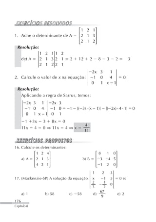 ⎡ 1 2 1⎤
1. Ache o determinante de A              ⎢ 2 1 3⎥
                                         ⎢      ⎥
                                         ⎢ 2 1 2⎥
                                         ⎣      ⎦
 Resolução:
                   1 2 11 2
      det A        2 1 32 1        2    12          2        8        3       2          3
                   2 1 22 1
                                                    2x 3  1
2. Calcule o valor de x na equação:                  1 0  4                         0
                                                    0  1 x 1
 Resolução:
   Aplicando a regra de Sarrus, temos:
        2x 3 1   2x 3
         1 0 4    1 0              1    [( 3) (x            1)]       [( 2x) 4 1]            0
        0 1 x −1 0 1
        1     3x    3    8x   0
                                             4
      11x     4     0 ⇒ 11x       4⇒x
                                             11


16. Calcule os determinantes:
              ⎡ 1 2 4⎤                                      ⎡8        1  0⎤
              ⎢      ⎥                                      ⎢             ⎥
      a) A    ⎢ 2 1 3⎥                       b) B           ⎢ 3        4 5⎥
              ⎢ 4 2 1⎥                                      ⎢ 1       2 0⎥
              ⎣      ⎦                                      ⎣             ⎦
                                                        1         2       3
17. (Mackenzie-SP) A solução da equação                 x    1            5       0 é:
                                                        2    1
                                                                          0
                                                        3    2
                                                           67
      a) 1           b) 58         c)   58              d)                    e) 2
                                                           9
176
Capítulo 8
 