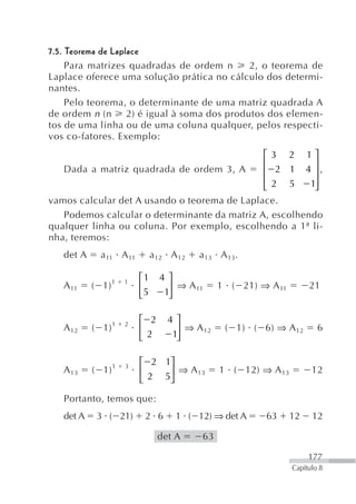 7.5. Teorema de Laplace
     Para matrizes quadradas de ordem n        2, o teorema de
Laplace oferece uma solução prática no cálculo dos determi-
nantes.
     Pelo teorema, o determinante de uma matriz quadrada A
de ordem n (n       2) é igual à soma dos produtos dos elemen-
tos de uma linha ou de uma coluna qualquer, pelos respecti-
vos co-fatores. Exemplo:
                                              ⎡3 2 1⎤
                                              ⎢           ⎥
   Dada a matriz quadrada de ordem 3, A       ⎢  2 1 4 ⎥,
                                              ⎢ 2 5
                                              ⎣          1⎥
                                                          ⎦
vamos calcular det A usando o teorema de Laplace.
   Podemos calcular o determinante da matriz A, escolhendo
qualquer linha ou coluna. Por exemplo, escolhendo a 1ª li-
                                                       ª
nha, teremos:
   det A     a 11 A 11         a 12 A 12   a 13 A 13.

                          ⎡1     4⎤
   A 11    ( 1) 1     1
                          ⎢        ⎥ ⇒ A 11     1 ( 21) ⇒ A 11        21
                          ⎣5      1⎦


                  1   2   ⎡ 2      4⎤
   A 12    ( 1)           ⎢          ⎥ ⇒ A 12    ( 1) ( 6) ⇒ A 12        6
                          ⎣ 2       1⎦

                          ⎡ 2 1⎤
   A 13    ( 1) 1     3
                          ⎢    ⎥ ⇒ A 13         1 ( 12) ⇒ A 13         12
                          ⎣ 2 5⎦

   Portanto, temos que:
   det A    3 ( 21)        2 6       1 ( 12) ⇒ det A     63      12    12

                                 det A     63

                                                                      177
                                                                 Capítulo 8
 