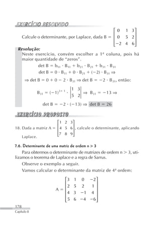 ⎡ 0 1 3⎤
                                                                    ⎢      ⎥
      Calcule o determinante, por Laplace, dada B                   ⎢ 0 5 2⎥
                                                                    ⎢ 2 4 6⎥
                                                                    ⎣      ⎦
 Resolução:
   Neste exercício, convém escolher a 1ª coluna, pois há
   maior quantidade de “zeros”.
          det B b 11 B 11 b 21 B 21 b 31 B 31
          det B 0 B11 0 B21 ( 2) B31 ⇒
       ⇒ det B          0     0      2 B31 ⇒ det B            2 B 31, então:

                                              1 3
                 B 31       ( 1) 3   1
                                                  ⇒ B 31       13 ⇒
                                              5 2
                    det B            2 ( 13) ⇒ det B           26



                                  ⎡ 1 2 3⎤
                                  ⎢       ⎥
18. Dada a matriz A               ⎢ 4 5 6 ⎥ , calcule o determinante, aplicando
                                  ⎢7 8 9 ⎥
      Laplace.                    ⎣       ⎦

7.6. Determinante de uma matriz de ordem n > 3
    Para obtermos o determinante de matrizes de ordem n 3, uti-
lizamos o teorema de Laplace e a regra de Sarrus.
    Observe o exemplo a seguir.
    Vamos calcular o determinante da matriz de 4ª ordem:

                                         ⎡3    1   0     2⎤
                                         ⎢                ⎥
                               A         ⎢2   5    2    1⎥
                                         ⎢4   3     1   4 ⎥
                                         ⎢                ⎥
                                         ⎢5
                                         ⎣    6     4    6⎥
                                                          ⎦
178
Capítulo 8
 
