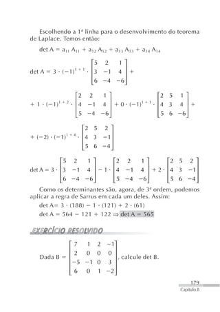 Escolhendo a 1ª linha para o desenvolvimento do teorema
de Laplace. Temos então:
   det A     a 11 A 11                a 12 A 12         a 13 A 13   a 14 A 14

                                          ⎡5      2      1⎤
                                          ⎢                ⎥
det A   3 ( 1) 1                  1
                                          ⎢3       1     4 ⎥
                                          ⎢6
                                          ⎣        4      6⎥
                                                           ⎦

                             ⎡2       2           1⎤                       ⎡2 5   1⎤
                             ⎢                      ⎥                      ⎢        ⎥
  1 ( 1) 1       2
                             ⎢4        1          4 ⎥     0 ( 1)1      3
                                                                           ⎢4 3   4 ⎥
                             ⎢5
                             ⎣            4        6⎥
                                                    ⎦                      ⎢5 6
                                                                           ⎣       6⎥
                                                                                    ⎦

                                  ⎡2 5            2 ⎤
                                  ⎢                 ⎥
  ( 2) ( 1)1             4
                                  ⎢4 3             1⎥
                                  ⎢5 6
                                  ⎣                4⎥
                                                    ⎦

            ⎡5           2     ⎡2 2   1⎤
                                       1⎤        ⎡2 5 2 ⎤
            ⎢                  ⎢        ⎥⎥       ⎢       ⎥
det A 3     ⎢3            11 ⎢4     1 4 ⎥ 2 ⎢4 3
                                      4 ⎥               1⎥
            ⎢6
            ⎣             4    ⎢5
                               ⎣    4  6⎥
                                        6⎥
                                        ⎦⎦       ⎢5 6
                                                 ⎣      4⎥
                                                         ⎦
    Como os determinantes são, agora, de 3ª ordem, podemos
aplicar a regra de Sarrus em cada um deles. Assim:
    det A 3 (188) 1 (121) 2 (61)
    det A 564 121 122 ⇒ det A 565




                     ⎡   7            1       2     1⎤
                     ⎢                               ⎥
                     ⎢   2            0 0          0 ⎥
   Dada B                                              , calcule det B.
                     ⎢    5            1 0         3 ⎥
                     ⎢                               ⎥
                     ⎢
                     ⎣   6            0 1           2⎥
                                                     ⎦
                                                                                        179
                                                                                  Capítulo 8
 