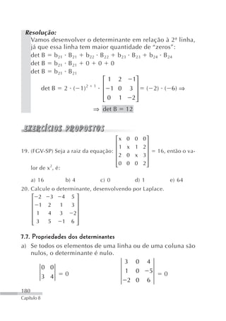 Resolução:
   Vamos desenvolver o determinante em relação à 2ª linha,
   já que essa linha tem maior quantidade de “zeros”:
   det B b 21 B 21 b 22 B 22 b 23 B 23 b 24 B 24
   det B b 21 B 21 0 0 0
   det B b 21 B 21
                            ⎡1 2      1⎤
                            ⎢          ⎥
       det B 2 ( 1)2 1 ⎢ 1 0 3 ⎥ ( 2) ( 6) ⇒
                            ⎢0 1
                            ⎣         2⎥
                                       ⎦
                            ⇒ det B        12



                                     ⎡x    0 0 0⎤
                                     ⎢          ⎥
                                       1   x 1 2⎥
19. (FGV-SP) Seja a raiz da equação: ⎢                      16, então o va-
                                     ⎢2    0 x 3⎥
                                     ⎢          ⎥
                                     ⎢0
                                     ⎣     0 0 2⎥
                                                ⎦
    lor de x 2, é:

      a) 16      b) 4          c) 0             d) 1              e) 64
20. Calcule o determinante, desenvolvendo por Laplace.
    ⎡ 2    3    4 5⎤
    ⎢                ⎥
    ⎢ 1 2      1   3⎥
    ⎢ 1   4    3    2⎥
    ⎢                ⎥
    ⎢3
    ⎣     5     1 6⎥ ⎦

7.7. Propriedades dos determinantes
a) Se todos os elementos de uma linha           ou de uma coluna são
   nulos, o determinante é nulo.
                                   3            0      4
       0 0
               0                   1            0       5     0
       3 4
                                    2           0      6
180
Capítulo 8
 