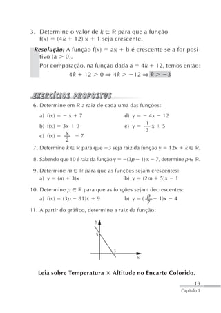 3. Determine o valor de k r para que a função
   f(x) (4 k 12) x 1 seja crescente.
 Resolução: A função f(x) ax b é crescente se a for posi-
   tivo (a 0).
   Por comparação, na função dada a 4k 12, temos então:
             4 k 12 0 ⇒ 4 k        12 ⇒ k   3




 6. Determine em r a raiz de cada uma das funções:
   a) f(x)        x       7               d) y           4x     12
                                                       1
   b) f(x)   3x       9                   e) y            x     5
                                                       3
              x
   c) f(x)                7
              2
 7. Determine k       r para que   3 seja raiz da função y          12x    k     r.

 8. Sabendo que 10 é raiz da função y      (3p       1) x     7, determine p     r.

 9. Determine m r para que as funções sejam crescentes:
    a) y ( m 3)x                  b) y (2 m 5)x 1

10. Determine p      r para que as funções sejam decrescentes:
                                                 p
    a) f(x) (3 p 81)x 9                 b) y (       1)x 4
                                                 7
11. A partir do gráfico, determine a raiz da função:

                              y

                              5


                                     3
                                                 x


   Leia sobre Temperatura           Altitude no Encarte Colorido.
                                                                                19
                                                                          Capítulo 1
 