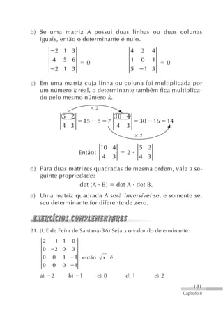 b) Se uma matriz A possui duas linhas ou duas colunas
   iguais, então o determinante é nulo.
         2 1 3                                     4   2 4
        4 5 6                0                     1   0 1          0
         2 1 3                                     5    1 5

c) Em uma matriz cuja linha ou coluna foi multiplicada por
   um número k real, o determinante também fica multiplica-
   do pelo mesmo número k .
                                 2
              5 2                           10 4
                            15   8      7              30    16     14
              4 3                            4 3
                                                       2

                                     10 4              5 2
                        Então:                 2
                                      4 3              4 3
d) Para duas matrizes quadradas de mesma ordem, vale a se-
   guinte propriedade:
                 det (A B) det A det B.
e) Uma matriz quadrada A será inversível se, e somente se,
   seu determinante for diferente de zero.



21. (UE de Feira de Santana-BA) Seja x o valor do determinante:
    2       1 1    0
    0       2 0    3
    0   0     1        1 então       x é:
    0   0     0        1
   a)   2         b)    1        c) 0         d) 1           e) 2
                                                                              181
                                                                         Capítulo 8
 