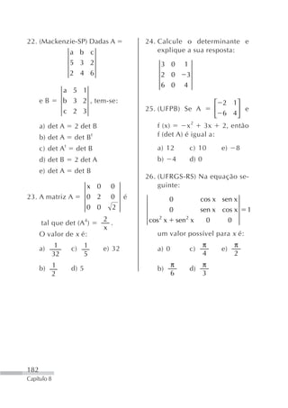 22. (Mackenzie-SP) Dadas A                   24. Calcule o determinante e
                   a b c                         explique a sua resposta:
                   5 3 2                          3 0          1
                   2 4 6                          2 0           3
                                                  6 0          4
                  a 5 1
      eB          b 3 2 , tem-se:                                     ⎡ 2 1⎤
                  c 2 3                      25. (UFPB) Se A          ⎢      ⎥ e
                                                                      ⎣ 6 4⎦
      a) det A       2 det B                     f (x)      x2   3x     2, então
      b) det A       det B t                     f (det A) é igual a:

      c) det A t     det B                       a) 12             c) 10      e)       8
      d) det B       2 det A                     b)     4          d) 0
      e) det A       det B
                                             26. (UFRGS-RS) Na equação se-
                           x 0     0             guinte:
23. A matriz A             0 2     0     é              0               cos x sen x
                           0 0     2                    0               sen x cos x        1
      tal que det (A 4)
                                 2
                                   .          cos 2 x       sen 2 x       0        0
                                 x
      O valor de x é:                            um valor possível para x é:
              1            1                                              π            π
      a)            c)           e) 32           a) 0              c)         e)
             32            5                                              4            2
                                                        π                 π
      b) 1          d) 5                         b)                d)
         2                                              6                 3




182
Capítulo 8
 