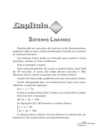 SISTEMAS LINEARES
    Dominando os conceitos de matrizes e de determinantes,
podemos aplicar esse conhecimento para classificar e resolver
os sistemas lineares.
    Um sistema linear pode ser formado para resolver várias
questões, mesmo as mais cotidianas.
    Veja o exemplo a seguir.
    Num estacionamento, há carros e motocicletas, num total
de 70 veículos. A soma das rodas desses veículos é 180.
Quantos são os carros e quantas são as motocicletas?
    A partir do enunciado, podemos escrever um sistema linear.
    Assim, designando por x as motocicletas e por y os carros,
obtemos a seguinte equação:
    (Ι) x y 70
    Como as motocicletas têm 2 rodas e os carros têm 4, pode-
    mos escrever a equação:
    (ΙΙ) 2x 4y 180
    As equações (Ι) e (ΙΙ) formam o sistema linear:
    ⎧ x y 70
    ⎨
    ⎩ 2x 4y 180
    A solução desse sistema irá nos fornecer o número de au-
tomóveis e de motocicletas no estacionamento.
                                                            183
                                                       Capítulo 9
 